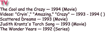 The Cool and the Crazy  1994 (Movie) 
Videos: "Cryin'," "Amazing," "Crazy"  1993 - 1994 ( ) 
Scattered Dreams  1993 (Movie) 
Judith Krantz's Torch Song  1993 (Movie) 
The Wonder Years  1992 (Series) 
